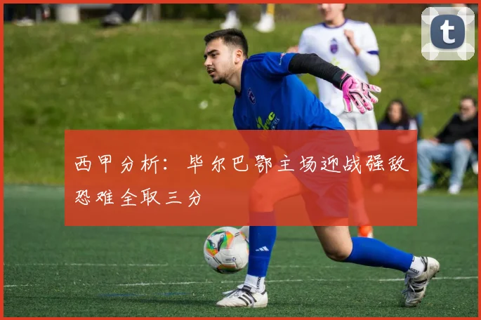 西甲分析：毕尔巴鄂主场迎战强敌恐难全取三分
