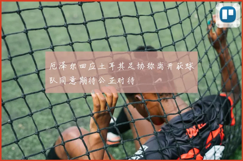厄泽尔回应土耳其足协称离开获球队同意期待公正对待