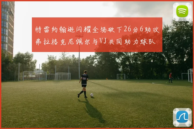 特雷约翰逊闪耀全场砍下26分6助攻弗拉格克尼佩尔与VJ共同助力球队表现出色