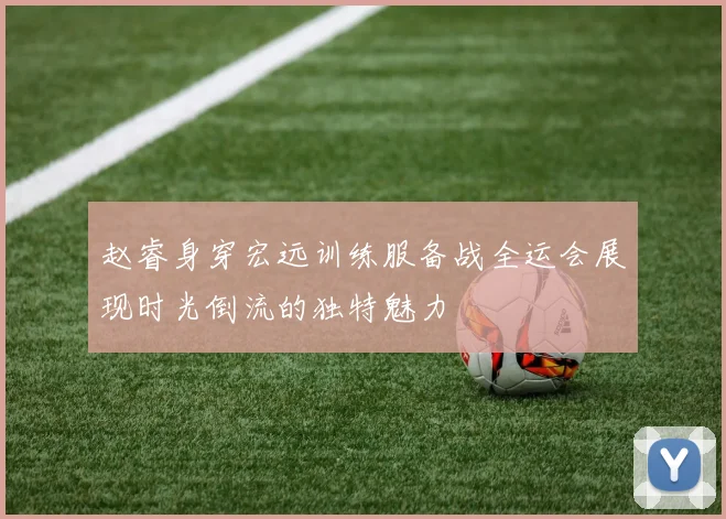 赵睿身穿宏远训练服备战全运会展现时光倒流的独特魅力