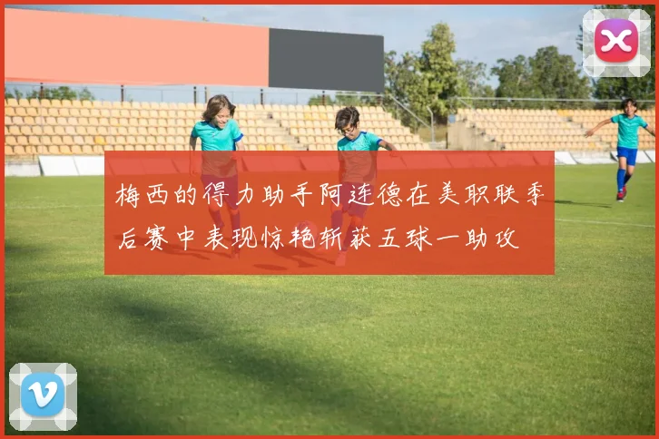梅西的得力助手阿连德在美职联季后赛中表现惊艳斩获五球一助攻