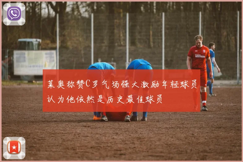 莱奥称赞C罗气场强大激励年轻球员认为他依然是历史最佳球员