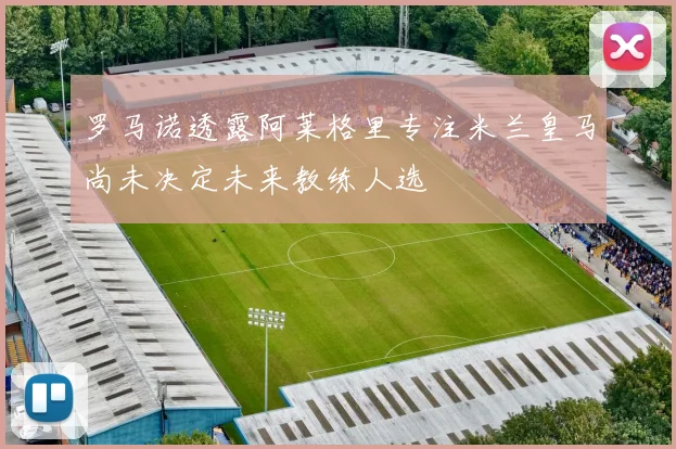 罗马诺透露阿莱格里专注米兰皇马尚未决定未来教练人选