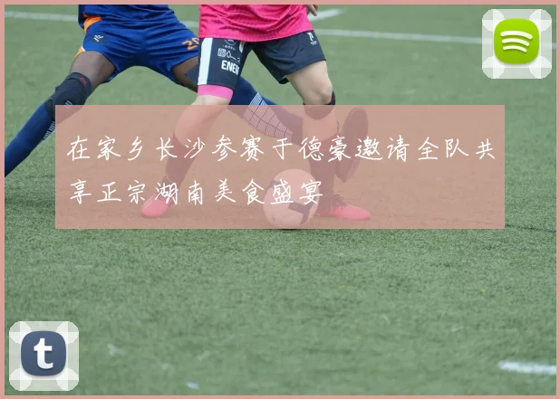 在家乡长沙参赛于德豪邀请全队共享正宗湖南美食盛宴