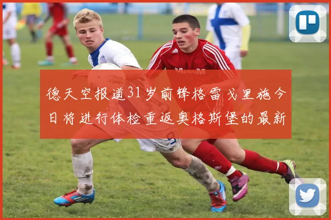 德天空报道31岁前锋格雷戈里施今日将进行体检重返奥格斯堡的最新消息