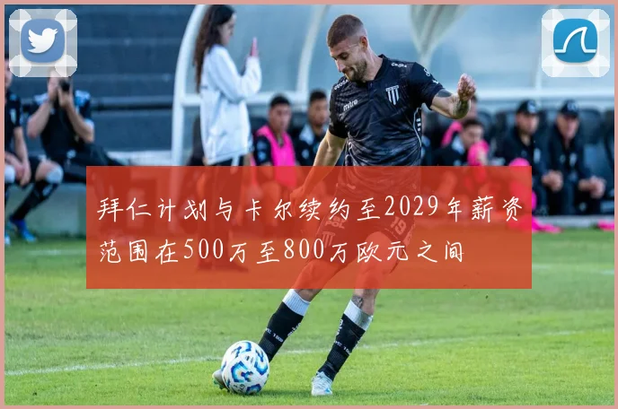 拜仁计划与卡尔续约至2029年薪资范围在500万至800万欧元之间