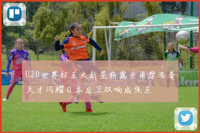 U20世界杯五大新星崭露头角摩洛哥天才闪耀日本后卫双响成焦点