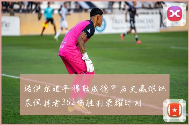 诺伊尔追平穆勒成德甲历史赢球纪录保持者362场胜利荣耀时刻