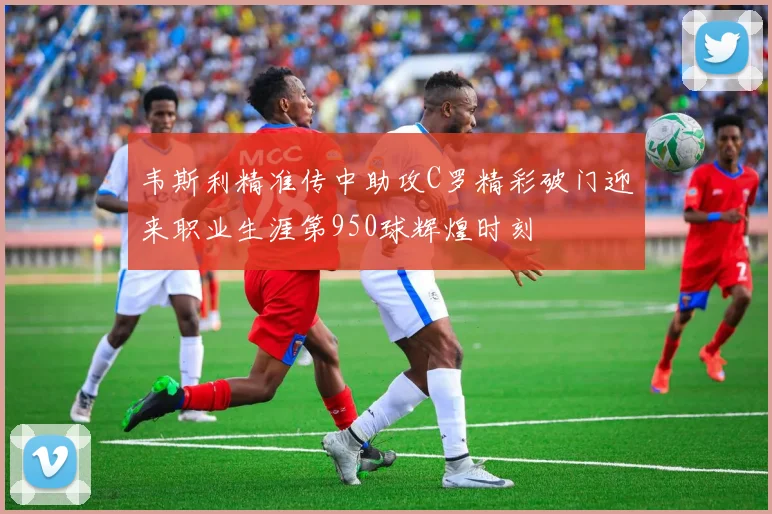 韦斯利精准传中助攻C罗精彩破门迎来职业生涯第950球辉煌时刻