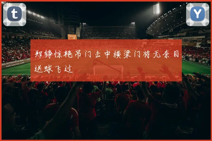 郑铮惊艳吊门击中横梁门将无奈目送球飞过