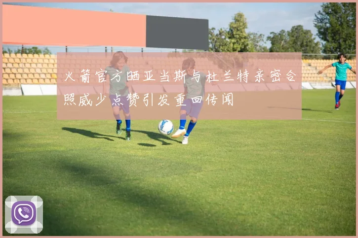 火箭官方晒亚当斯与杜兰特亲密合照威少点赞引发重回传闻