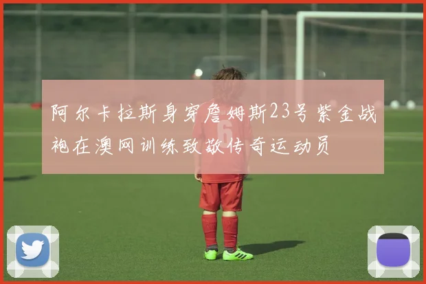 阿尔卡拉斯身穿詹姆斯23号紫金战袍在澳网训练致敬传奇运动员