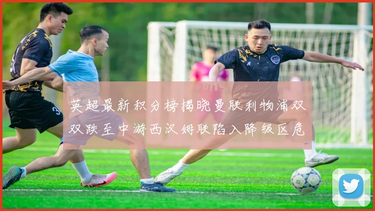 英超最新积分榜揭晓曼联利物浦双双跌至中游西汉姆联陷入降级区危机