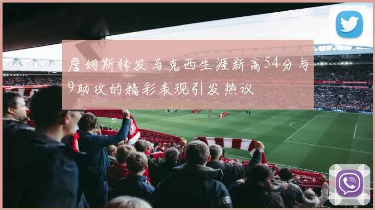 詹姆斯转发马克西生涯新高54分与9助攻的精彩表现引发热议