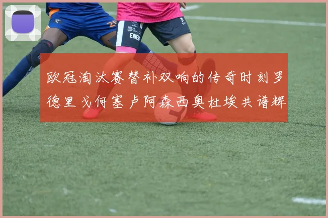 欧冠淘汰赛替补双响的传奇时刻罗德里戈何塞卢阿森西奥杜埃共谱辉煌