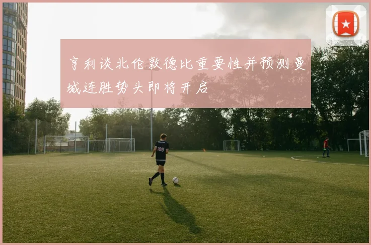 亨利谈北伦敦德比重要性并预测曼城连胜势头即将开启