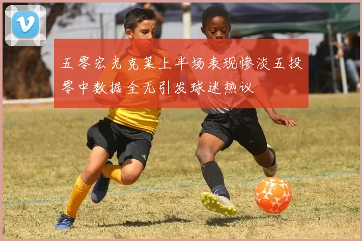 五零宏光克莱上半场表现惨淡五投零中数据全无引发球迷热议