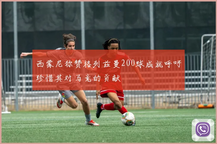 西蒙尼称赞格列兹曼200球成就呼吁珍惜其对马竞的贡献