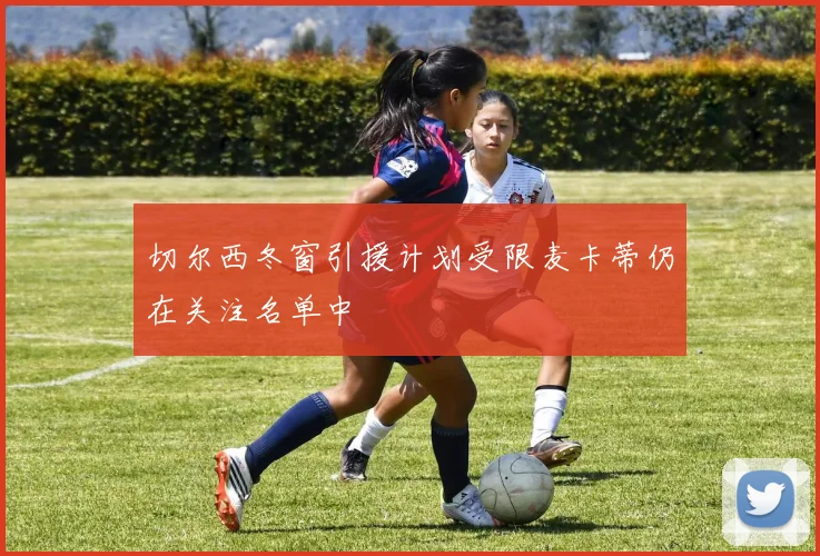 切尔西冬窗引援计划受限麦卡蒂仍在关注名单中