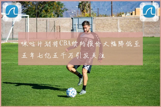 咪咕计划将CBA续约报价大幅降低至五年七亿五千万引发关注