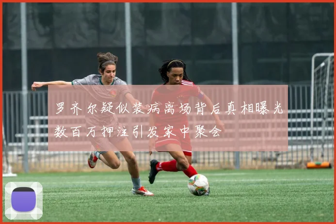 罗齐尔疑似装病离场背后真相曝光数百万押注引发家中聚会