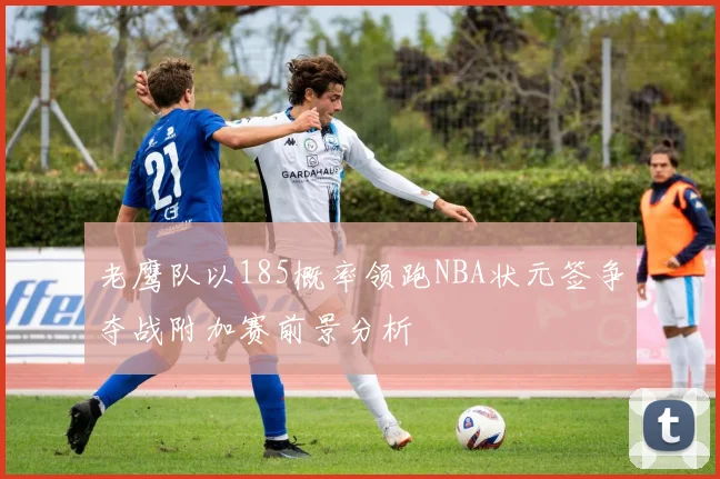 老鹰队以185概率领跑NBA状元签争夺战附加赛前景分析