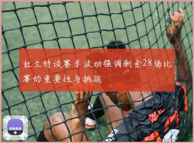 杜兰特谈赛季波动强调剩余28场比赛的重要性与挑战