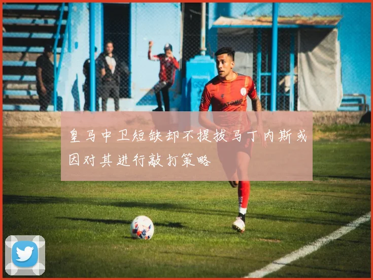 皇马中卫短缺却不提拔马丁内斯或因对其进行敲打策略