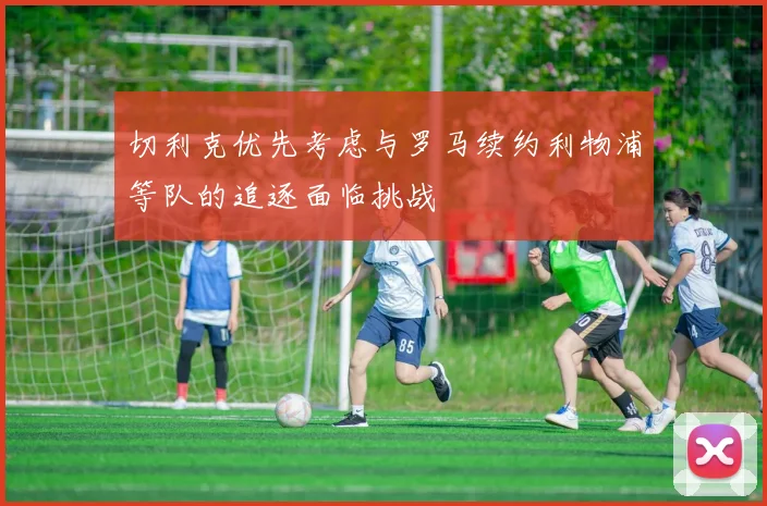 切利克优先考虑与罗马续约利物浦等队的追逐面临挑战