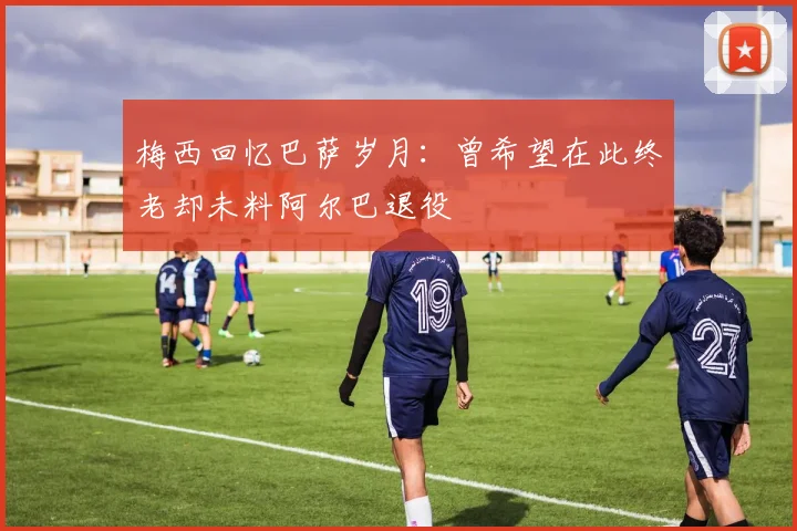 梅西回忆巴萨岁月：曾希望在此终老却未料阿尔巴退役