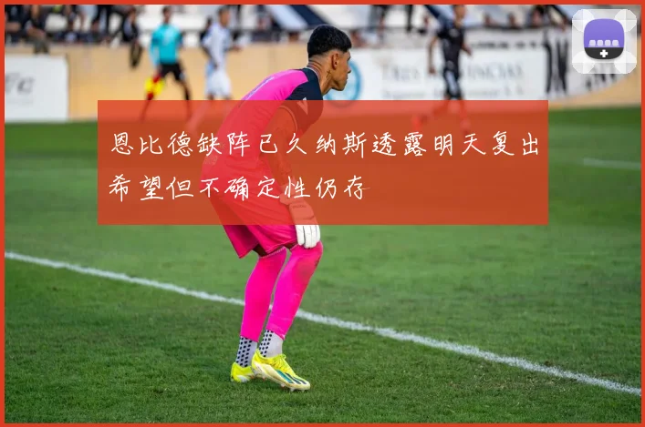 恩比德缺阵已久纳斯透露明天复出希望但不确定性仍存