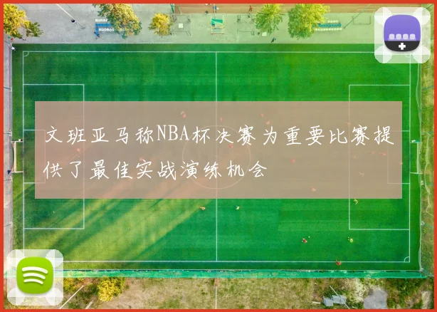 文班亚马称NBA杯决赛为重要比赛提供了最佳实战演练机会