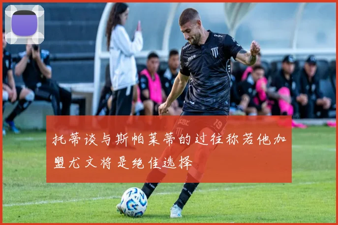 托蒂谈与斯帕莱蒂的过往称若他加盟尤文将是绝佳选择