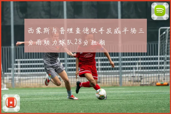 西蒙斯与普理查德联手发威半场三分雨助力球队28分狂潮