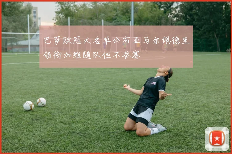 巴萨欧冠大名单公布亚马尔佩德里领衔加维随队但不参赛