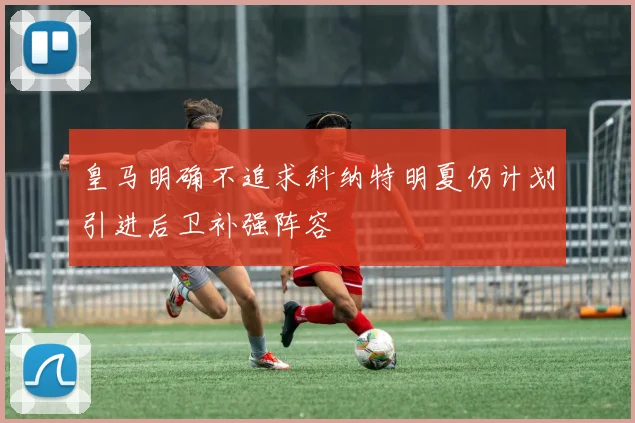 皇马明确不追求科纳特明夏仍计划引进后卫补强阵容