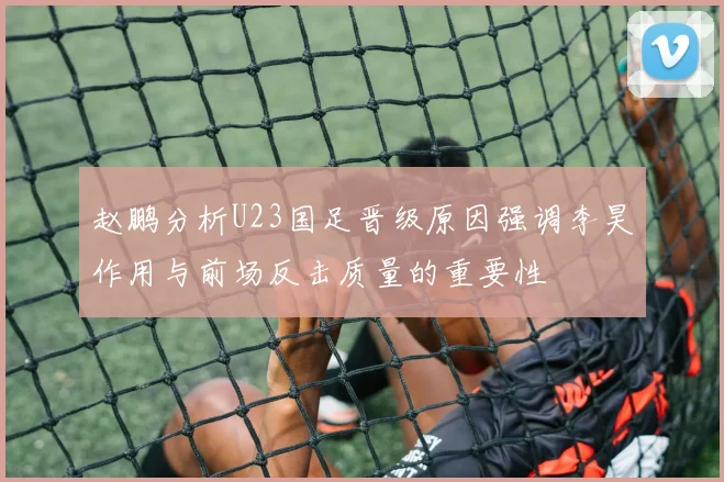 赵鹏分析U23国足晋级原因强调李昊作用与前场反击质量的重要性