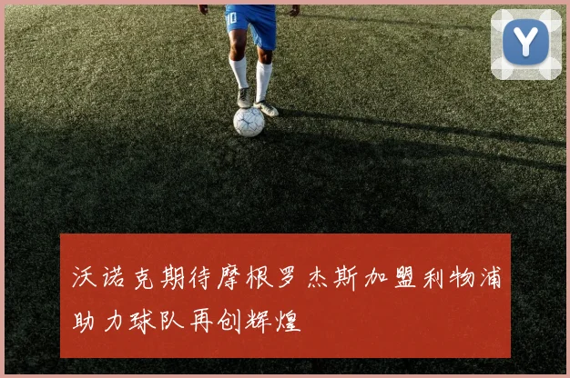 沃诺克期待摩根罗杰斯加盟利物浦助力球队再创辉煌