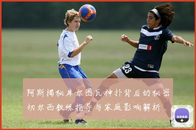 阿斯揭秘库尔图瓦神扑背后的秘密切尔西教练指导与家庭影响解析