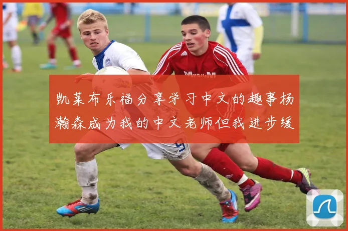 凯莱布乐福分享学习中文的趣事杨瀚森成为我的中文老师但我进步缓慢